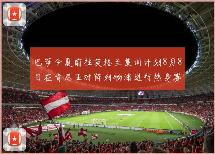 巴萨今夏前往英格兰集训计划8月8日在肯尼亚对阵利物浦进行热身赛