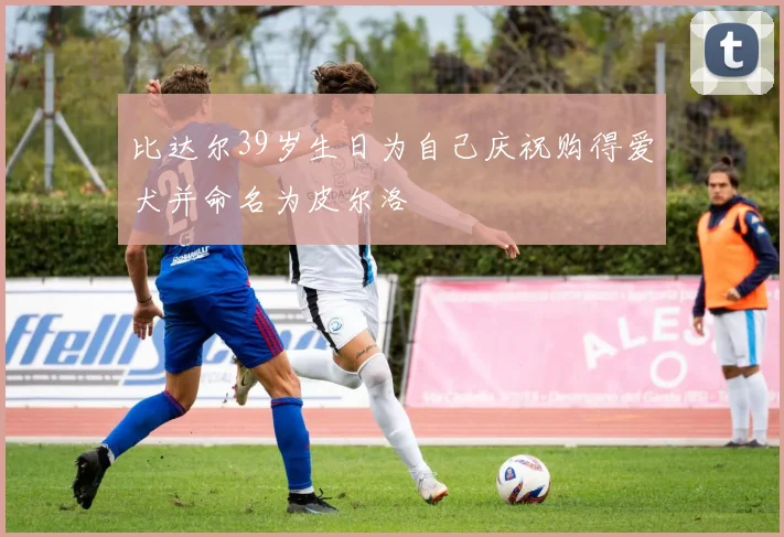 比达尔39岁生日为自己庆祝购得爱犬并命名为皮尔洛