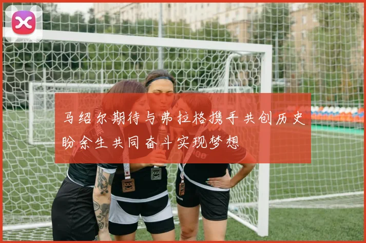 马绍尔期待与弗拉格携手共创历史盼余生共同奋斗实现梦想