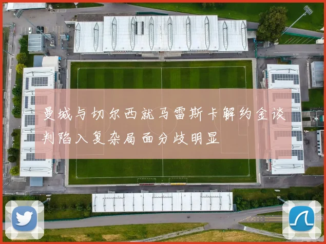 曼城与切尔西就马雷斯卡解约金谈判陷入复杂局面分歧明显