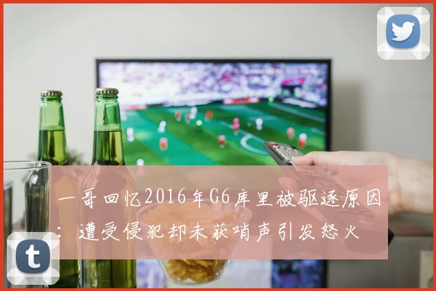 一哥回忆2016年G6库里被驱逐原因：遭受侵犯却未获哨声引发怒火