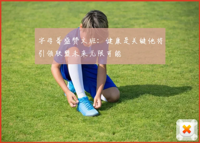 字母哥盛赞文班：健康是关键他将引领联盟未来无限可能