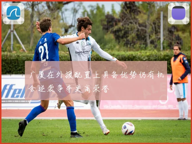 广厦在外援配置上具备优势仍有机会逆袭争夺更高荣誉