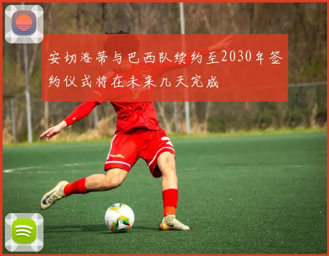 安切洛蒂与巴西队续约至2030年签约仪式将在未来几天完成