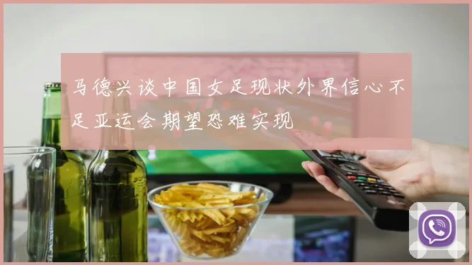 马德兴谈中国女足现状外界信心不足亚运会期望恐难实现