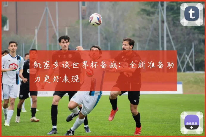 凯塞多谈世界杯备战：全新准备助力更好表现