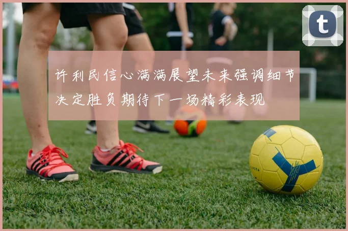 许利民信心满满展望未来强调细节决定胜负期待下一场精彩表现