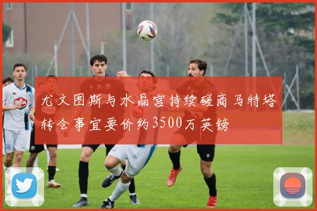 尤文图斯与水晶宫持续磋商马特塔转会事宜要价约3500万英镑